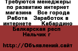 Требуются менеджеры по развитию интернет-магазина - Все города Работа » Заработок в интернете   . Кабардино-Балкарская респ.,Нальчик г.